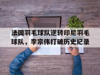 开云足球直播-法国羽毛球队逆转印尼羽毛球队，李宗伟打破历史纪录的简单介绍
